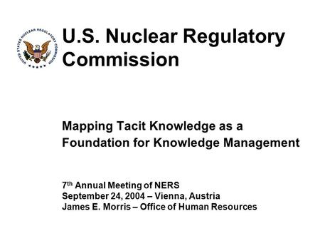 U.S. Nuclear Regulatory Commission Mapping Tacit Knowledge as a Foundation for Knowledge Management 7 th Annual Meeting of NERS September 24, 2004 – Vienna,