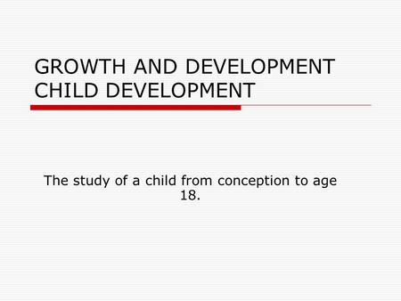 GROWTH AND DEVELOPMENT CHILD DEVELOPMENT The study of a child from conception to age 18.