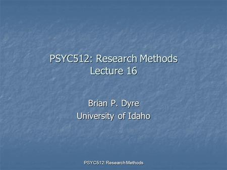 PSYC512: Research Methods PSYC512: Research Methods Lecture 16 Brian P. Dyre University of Idaho.