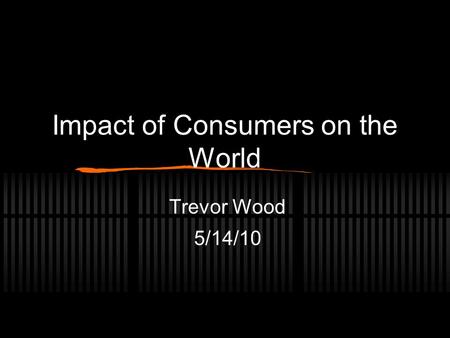 Impact of Consumers on the World Trevor Wood 5/14/10.
