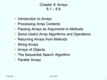 1 Fall 2008ACS-1903 Chapter 8: Arrays 8.1 – 8.8 Introduction to Arrays Processing Array Contents Passing Arrays as Arguments to Methods Some Useful Array.