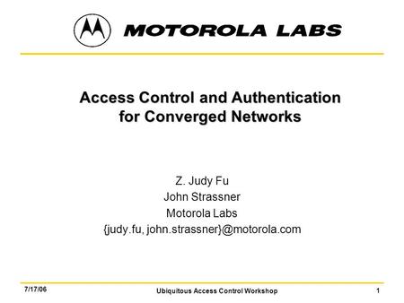 Ubiquitous Access Control Workshop 1 7/17/06 Access Control and Authentication for Converged Networks Z. Judy Fu John Strassner Motorola Labs {judy.fu,