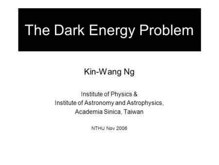 The Dark Energy Problem Kin-Wang Ng Institute of Physics & Institute of Astronomy and Astrophysics, Academia Sinica, Taiwan NTHU Nov 2006.