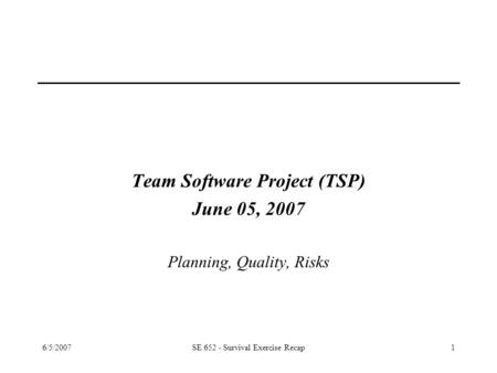 6/5/2007SE 652 - Survival Exercise Recap1 Team Software Project (TSP) June 05, 2007 Planning, Quality, Risks.