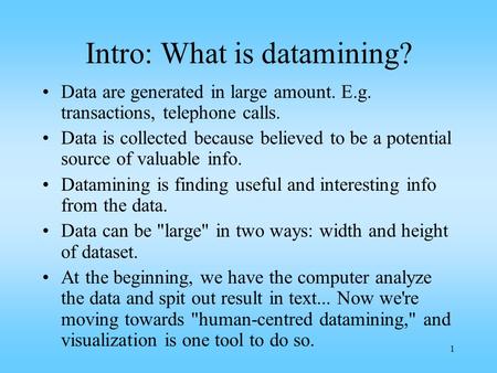1 Intro: What is datamining? Data are generated in large amount. E.g. transactions, telephone calls. Data is collected because believed to be a potential.
