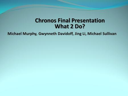 Chronos Final Presentation What 2 Do? Michael Murphy, Gwynneth Davidoff, Jing Li, Michael Sullivan.