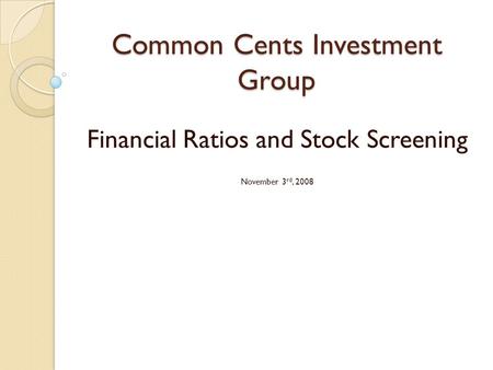 Common Cents Investment Group Financial Ratios and Stock Screening November 3 rd, 2008.