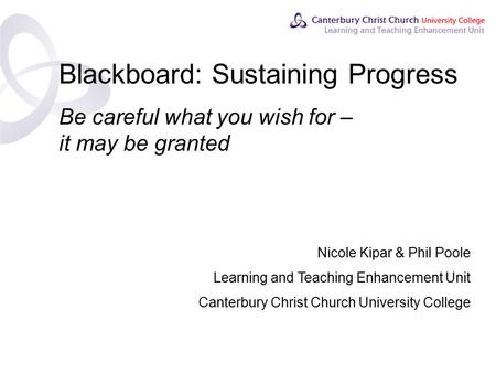 Contents Blackboard: Sustaining Progress Be careful what you wish for – it may be granted Nicole Kipar & Phil Poole Learning and Teaching Enhancement Unit.