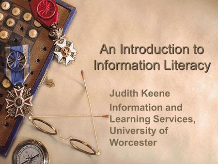 An Introduction to Information Literacy Judith Keene Information and Learning Services, University of Worcester.