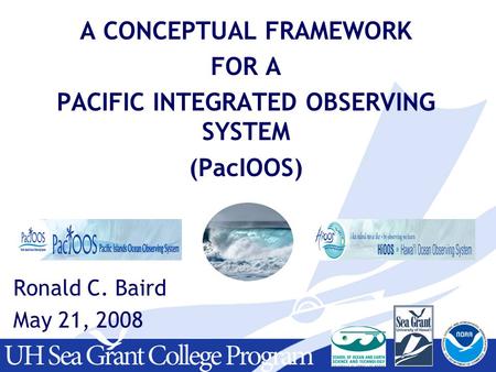 A CONCEPTUAL FRAMEWORK FOR A PACIFIC INTEGRATED OBSERVING SYSTEM (PacIOOS) Ronald C. Baird May 21, 2008.