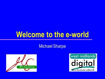 Welcome to the e-world Michael Sharpe. What’s it about? E-Business: u What it is u Why we need it u How to make it a success Commercial not technical.