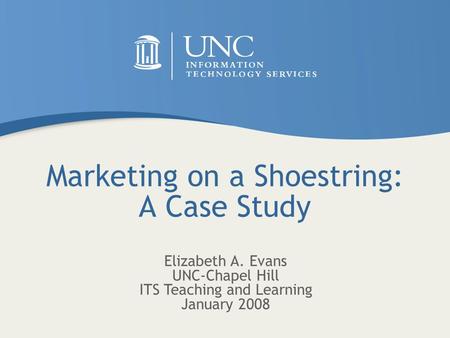 Marketing on a Shoestring: A Case Study Elizabeth A. Evans UNC-Chapel Hill ITS Teaching and Learning January 2008.