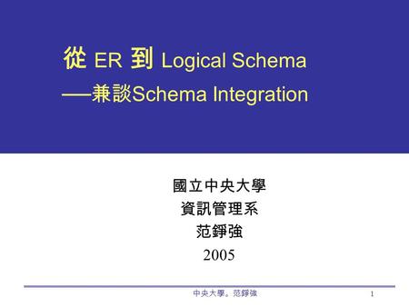 中央大學。范錚強 1 從 ER 到 Logical Schema ── 兼談 Schema Integration 國立中央大學 資訊管理系 范錚強 2005.