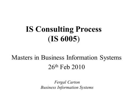 IS Consulting Process (IS 6005) Masters in Business Information Systems 26 th Feb 2010 Fergal Carton Business Information Systems.