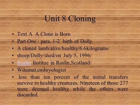 Unit 8 Cloning Text A A Clone is Born Part One : para. 1-2 birth of Dolly A cloned lamb/alive/healthy/6.6kilograms/ sheep/Dolly/shed/on July 5, 1996/