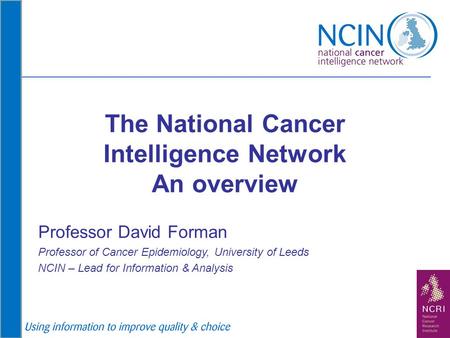 The National Cancer Intelligence Network An overview Professor David Forman Professor of Cancer Epidemiology, University of Leeds NCIN – Lead for Information.