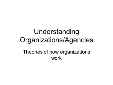 Understanding Organizations/Agencies Theories of how organizations work.