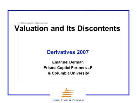 Valuation and Its Discontents Derivatives 2007 Emanuel Derman Prisma Capital Partners LP & Columbia University.