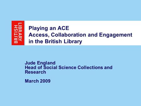 1 Playing an ACE Access, Collaboration and Engagement in the British Library Jude England Head of Social Science Collections and Research March 2009.