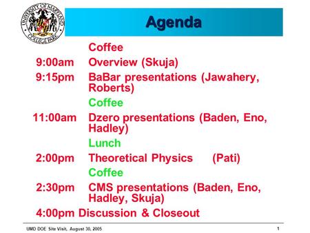 UMD DOE Site Visit, August 30, 2005 1 AgendaAgenda Coffee 9:00am Overview (Skuja) 9:15pm BaBar presentations (Jawahery, Roberts) Coffee 11:00am Dzero presentations.