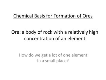 Chemical Basis for Formation of Ores How do we get a lot of one element in a small place? Ore: a body of rock with a relatively high concentration of an.