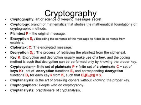 Cryptography Cryptography: art or science of keeping messages secret Cryptology: branch of mathematics that studies the mathematical foundations of cryptographic.