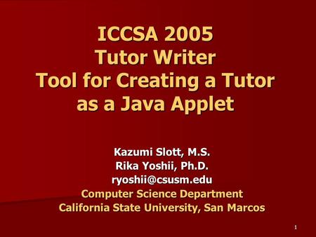 1 ICCSA 2005 Tutor Writer Tool for Creating a Tutor as a Java Applet Kazumi Slott, M.S. Rika Yoshii, Ph.D. Computer Science Department.