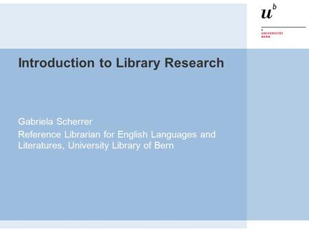 Introduction to Library Research Gabriela Scherrer Reference Librarian for English Languages and Literatures, University Library of Bern.