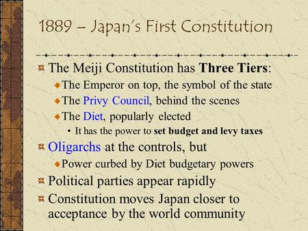 1889 – Japan’s First Constitution The Meiji Constitution has Three Tiers: The Emperor on top, the symbol of the state The Privy Council, behind the scenes.