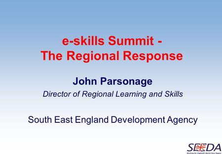 E-skills Summit - The Regional Response John Parsonage Director of Regional Learning and Skills South East England Development Agency.