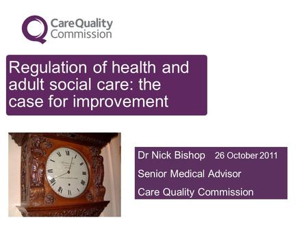 Regulation of health and adult social care: the case for improvement Dr Nick Bishop 26 October 2011 Senior Medical Advisor Care Quality Commission.