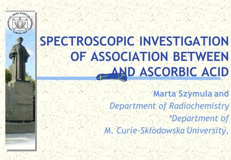 SPECTROSCOPIC INVESTIGATION OF ASSOCIATION BETWEEN AND ASCORBIC ACID Marta Szymula and Department of Radiochemistry *Department of M. Curie-Skłodowska.