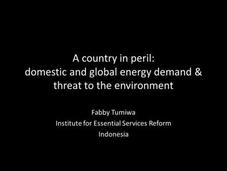 A country in peril: domestic and global energy demand & threat to the environment Fabby Tumiwa Institute for Essential Services Reform Indonesia.
