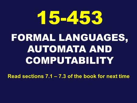 FORMAL LANGUAGES, AUTOMATA AND COMPUTABILITY 15-453 Read sections 7.1 – 7.3 of the book for next time.