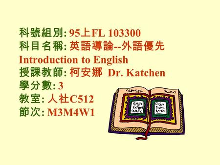 科號組別 : 95 上 FL 103300 科目名稱 : 英語導論 -- 外語優先 Introduction to English 授課教師 : 柯安娜 Dr. Katchen 學分數 : 3 教室 : 人社 C512 節次 : M3M4W1.