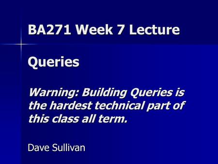 BA271 Week 7 Lecture Queries Warning: Building Queries is the hardest technical part of this class all term. Dave Sullivan.