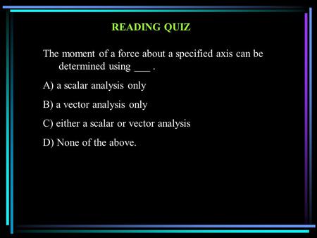READING QUIZ The moment of a force about a specified axis can be determined using ___. A) a scalar analysis only B) a vector analysis only C) either a.