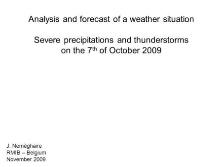 Analysis and forecast of a weather situation Severe precipitations and thunderstorms on the 7 th of October 2009 J. Neméghaire RMIB – Belgium November.