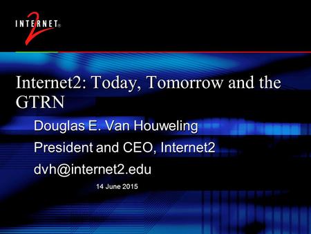 14 June 2015 Internet2: Today, Tomorrow and the GTRN Douglas E. Van Houweling President and CEO, Internet2 Douglas E. Van Houweling President.