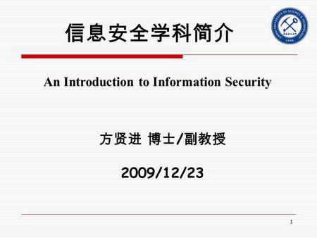 1 信息安全学科简介 方贤进 博士 / 副教授 2009/12/23 An Introduction to Information Security.