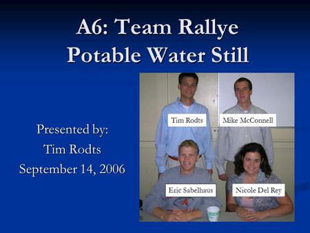 A6: Team Rallye Potable Water Still Presented by: Tim Rodts September 14, 2006 Eric Sabelhaus Nicole Del Rey Mike McConnellTim Rodts.