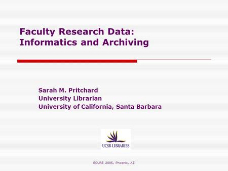 ECURE 2005, Phoenix, AZ Faculty Research Data: Informatics and Archiving Sarah M. Pritchard University Librarian University of California, Santa Barbara.