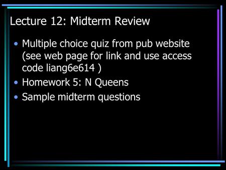 Lecture 12: Midterm Review Multiple choice quiz from pub website (see web page for link and use access code liang6e614 ) Homework 5: N Queens Sample midterm.
