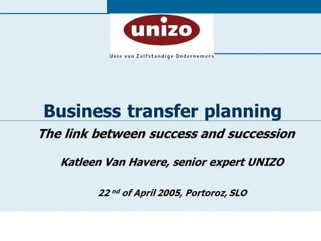 Business transfer planning The link between success and succession Katleen Van Havere, senior expert UNIZO 22 nd of April 2005, Portoroz, SLO.