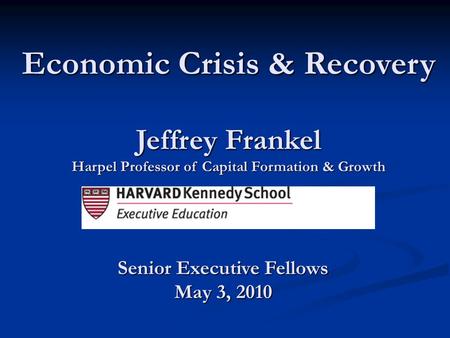 Jeffrey Frankel Harpel Professor of Capital Formation & Growth Economic Crisis & Recovery Senior Executive Fellows May 3, 2010.