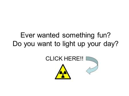 Ever wanted something fun? Do you want to light up your day? CLICK HERE!!
