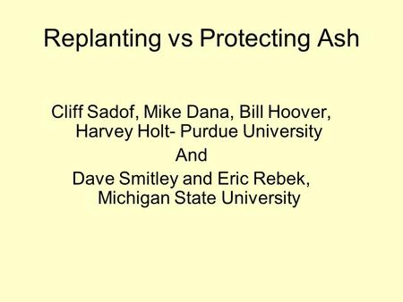 Replanting vs Protecting Ash Cliff Sadof, Mike Dana, Bill Hoover, Harvey Holt- Purdue University And Dave Smitley and Eric Rebek, Michigan State University.