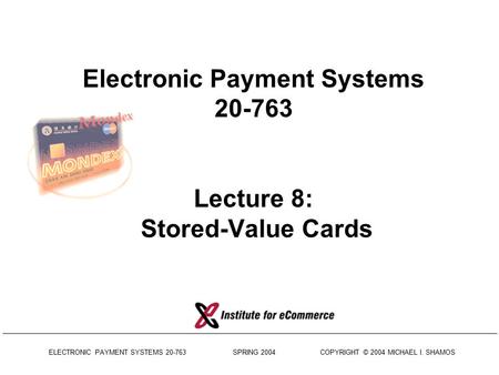 ELECTRONIC PAYMENT SYSTEMS 20-763 SPRING 2004 COPYRIGHT © 2004 MICHAEL I. SHAMOS Electronic Payment Systems 20-763 Lecture 8: Stored-Value Cards.