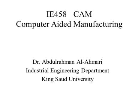 IE458CAM Computer Aided Manufacturing Dr. Abdulrahman Al-Ahmari Industrial Engineering Department King Saud University.
