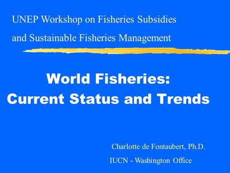 World Fisheries: Current Status and Trends Charlotte de Fontaubert, Ph.D. IUCN - Washington Office UNEP Workshop on Fisheries Subsidies and Sustainable.